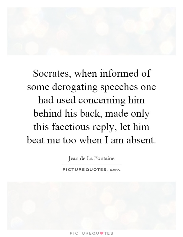 Socrates, when informed of some derogating speeches one had used concerning him behind his back, made only this facetious reply, let him beat me too when I am absent Picture Quote #1