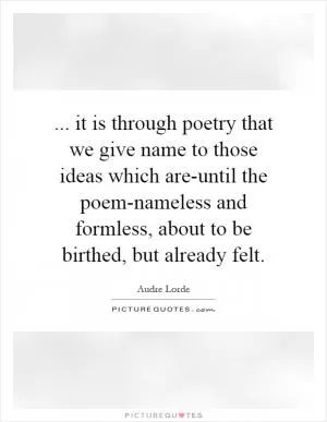 ... it is through poetry that we give name to those ideas which are-until the poem-nameless and formless, about to be birthed, but already felt Picture Quote #1