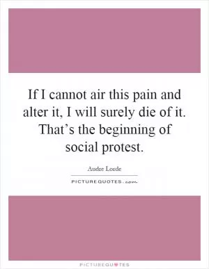 If I cannot air this pain and alter it, I will surely die of it. That’s the beginning of social protest Picture Quote #1