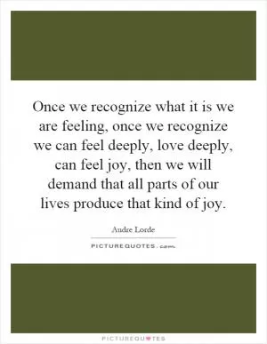 Once we recognize what it is we are feeling, once we recognize we can feel deeply, love deeply, can feel joy, then we will demand that all parts of our lives produce that kind of joy Picture Quote #1
