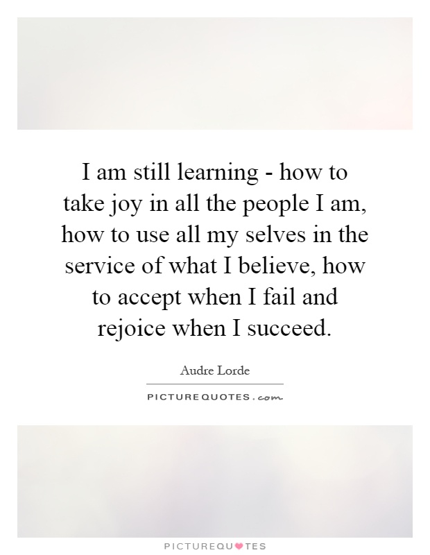 I am still learning - how to take joy in all the people I am, how to use all my selves in the service of what I believe, how to accept when I fail and rejoice when I succeed Picture Quote #1