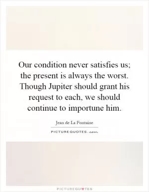 Our condition never satisfies us; the present is always the worst. Though Jupiter should grant his request to each, we should continue to importune him Picture Quote #1
