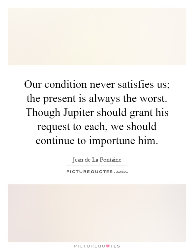 Our condition never satisfies us; the present is always the worst. Though Jupiter should grant his request to each, we should continue to importune him Picture Quote #1