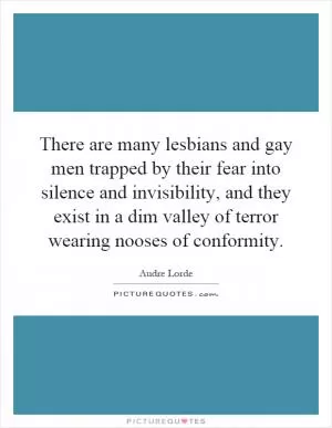 There are many lesbians and gay men trapped by their fear into silence and invisibility, and they exist in a dim valley of terror wearing nooses of conformity Picture Quote #1