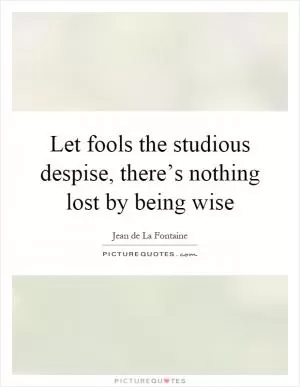 Let fools the studious despise, there’s nothing lost by being wise Picture Quote #1