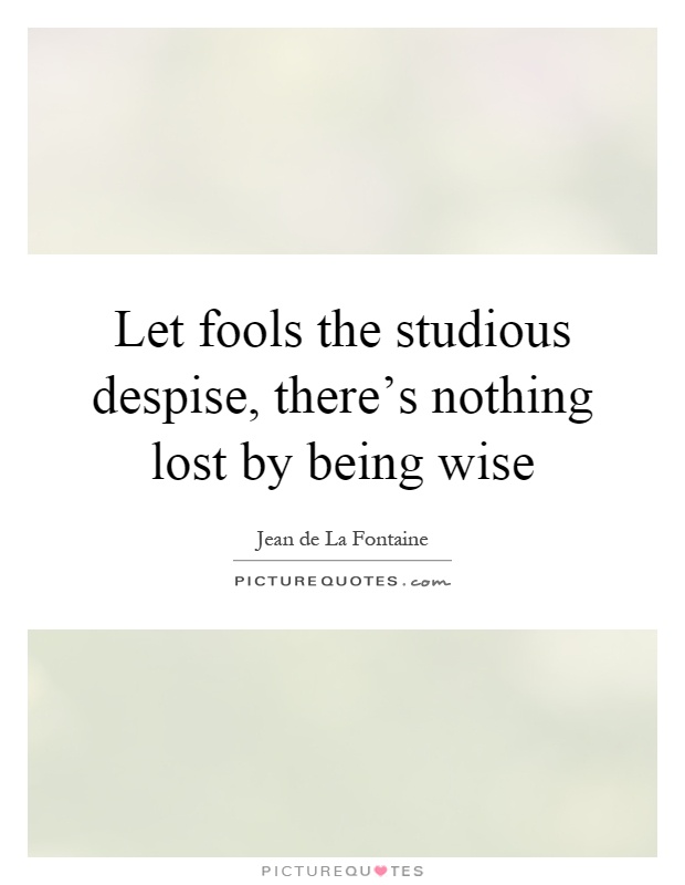 Let fools the studious despise, there's nothing lost by being wise Picture Quote #1