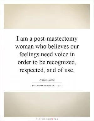 I am a post-mastectomy woman who believes our feelings need voice in order to be recognized, respected, and of use Picture Quote #1