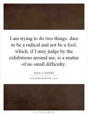 I am trying to do two things: dare to be a radical and not be a fool, which, if I may judge by the exhibitions around me, is a matter of no small difficulty Picture Quote #1