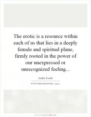 The erotic is a resource within each of us that lies in a deeply female and spiritual plane, firmly rooted in the power of our unexpressed or unrecognized feeling Picture Quote #1