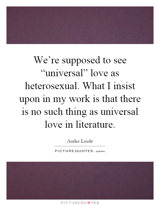 We're supposed to see “universal” love as heterosexual. What I insist upon in my work is that there is no such thing as universal love in literature Picture Quote #1