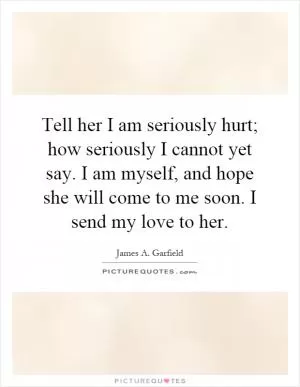 Tell her I am seriously hurt; how seriously I cannot yet say. I am myself, and hope she will come to me soon. I send my love to her Picture Quote #1