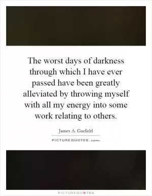 The worst days of darkness through which I have ever passed have been greatly alleviated by throwing myself with all my energy into some work relating to others Picture Quote #1