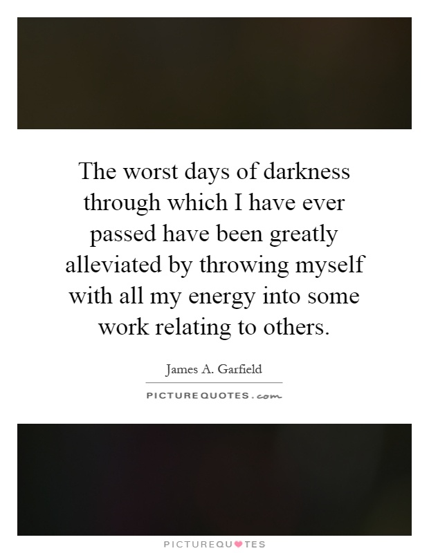The worst days of darkness through which I have ever passed have been greatly alleviated by throwing myself with all my energy into some work relating to others Picture Quote #1