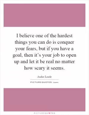 I believe one of the hardest things you can do is conquer your fears, but if you have a goal, then it’s your job to open up and let it be real no matter how scary it seems Picture Quote #1