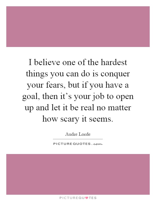 I believe one of the hardest things you can do is conquer your fears, but if you have a goal, then it's your job to open up and let it be real no matter how scary it seems Picture Quote #1