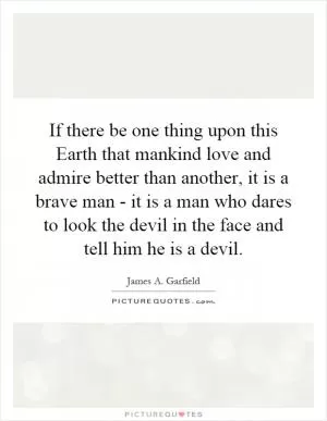 If there be one thing upon this Earth that mankind love and admire better than another, it is a brave man - it is a man who dares to look the devil in the face and tell him he is a devil Picture Quote #1