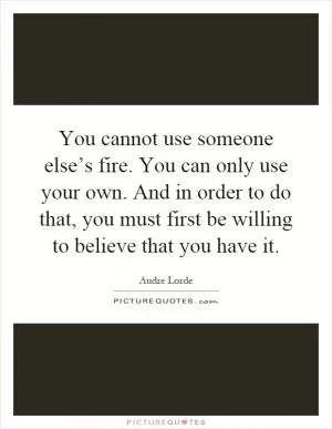 You cannot use someone else’s fire. You can only use your own. And in order to do that, you must first be willing to believe that you have it Picture Quote #1