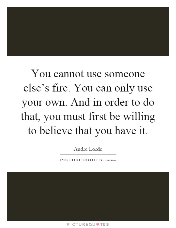 You cannot use someone else's fire. You can only use your own. And in order to do that, you must first be willing to believe that you have it Picture Quote #1