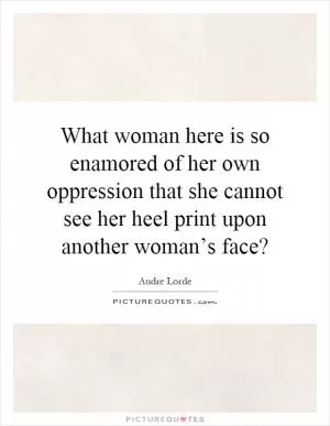 What woman here is so enamored of her own oppression that she cannot see her heel print upon another woman’s face? Picture Quote #1