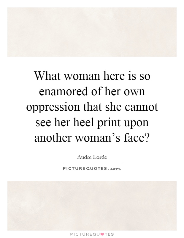What woman here is so enamored of her own oppression that she cannot see her heel print upon another woman's face? Picture Quote #1