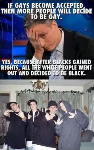 If gays become accepted then more people will decide to be gay. Yes, because after blacks gained rights, all the white people went out and decided to be black Picture Quote #1