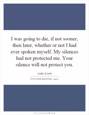 I was going to die, if not sooner, then later, whether or not I had ever spoken myself. My silences had not protected me. Your silence will not protect you Picture Quote #1