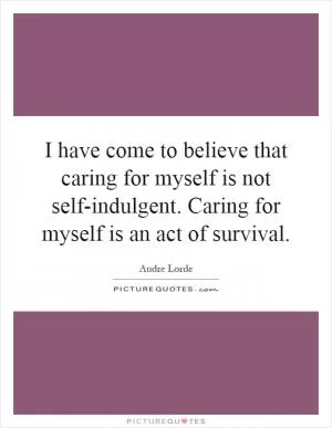 I have come to believe that caring for myself is not self-indulgent. Caring for myself is an act of survival Picture Quote #1