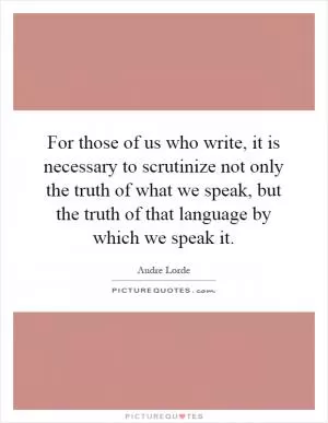 For those of us who write, it is necessary to scrutinize not only the truth of what we speak, but the truth of that language by which we speak it Picture Quote #1