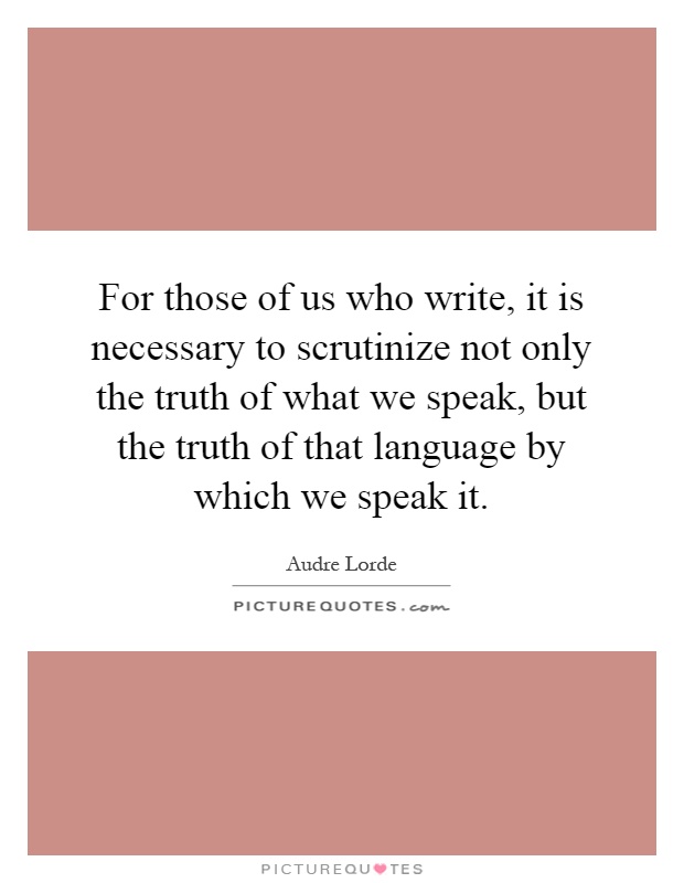 For those of us who write, it is necessary to scrutinize not only the truth of what we speak, but the truth of that language by which we speak it Picture Quote #1