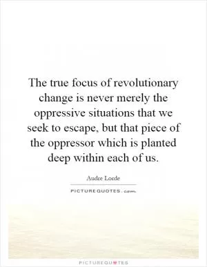 The true focus of revolutionary change is never merely the oppressive situations that we seek to escape, but that piece of the oppressor which is planted deep within each of us Picture Quote #1