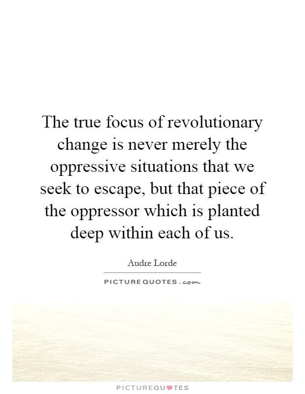 The true focus of revolutionary change is never merely the oppressive situations that we seek to escape, but that piece of the oppressor which is planted deep within each of us Picture Quote #1