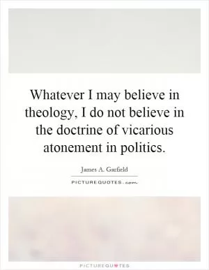 Whatever I may believe in theology, I do not believe in the doctrine of vicarious atonement in politics Picture Quote #1