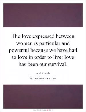 The love expressed between women is particular and powerful because we have had to love in order to live; love has been our survival Picture Quote #1