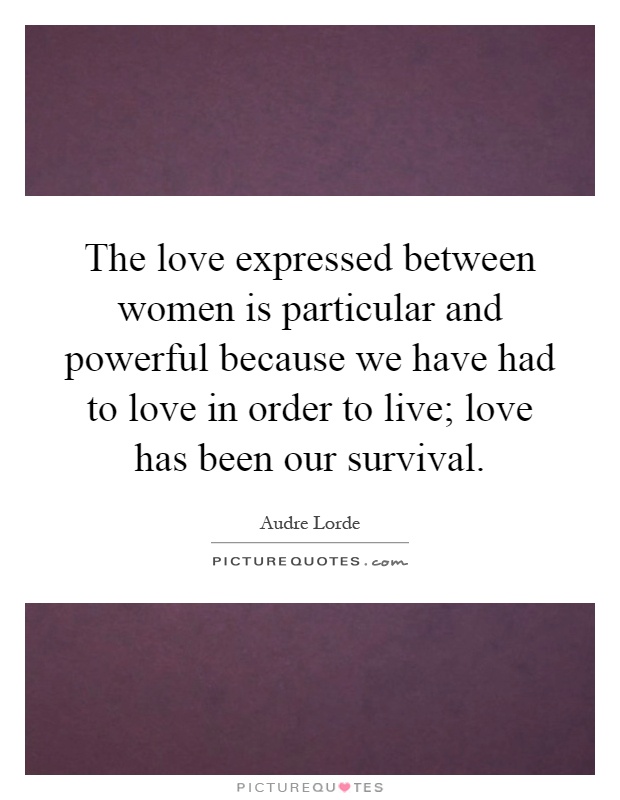 The love expressed between women is particular and powerful because we have had to love in order to live; love has been our survival Picture Quote #1
