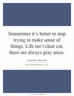 Sometimes it’s better to stop trying to make sense of things. Life isn’t clear cut, there are always gray areas Picture Quote #1