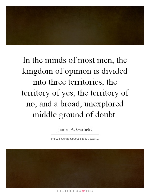 In the minds of most men, the kingdom of opinion is divided into three territories, the territory of yes, the territory of no, and a broad, unexplored middle ground of doubt Picture Quote #1