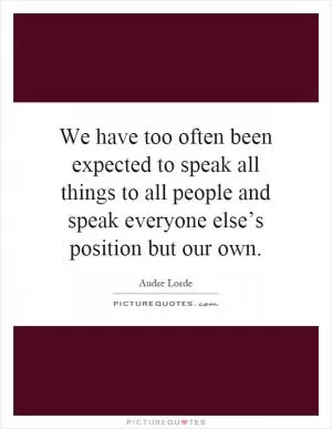 We have too often been expected to speak all things to all people and speak everyone else’s position but our own Picture Quote #1