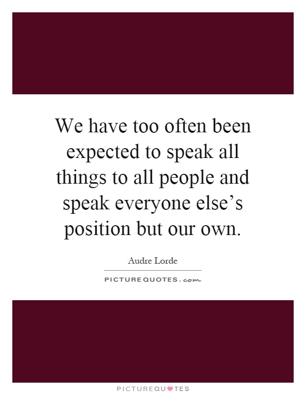 We have too often been expected to speak all things to all people and speak everyone else's position but our own Picture Quote #1