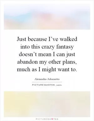 Just because I’ve walked into this crazy fantasy doesn’t mean I can just abandon my other plans, much as I might want to Picture Quote #1