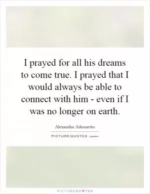 I prayed for all his dreams to come true. I prayed that I would always be able to connect with him - even if I was no longer on earth Picture Quote #1
