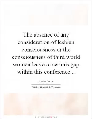 The absence of any consideration of lesbian consciousness or the consciousness of third world women leaves a serious gap within this conference Picture Quote #1