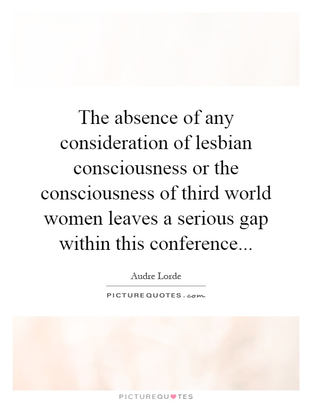 The absence of any consideration of lesbian consciousness or the consciousness of third world women leaves a serious gap within this conference Picture Quote #1