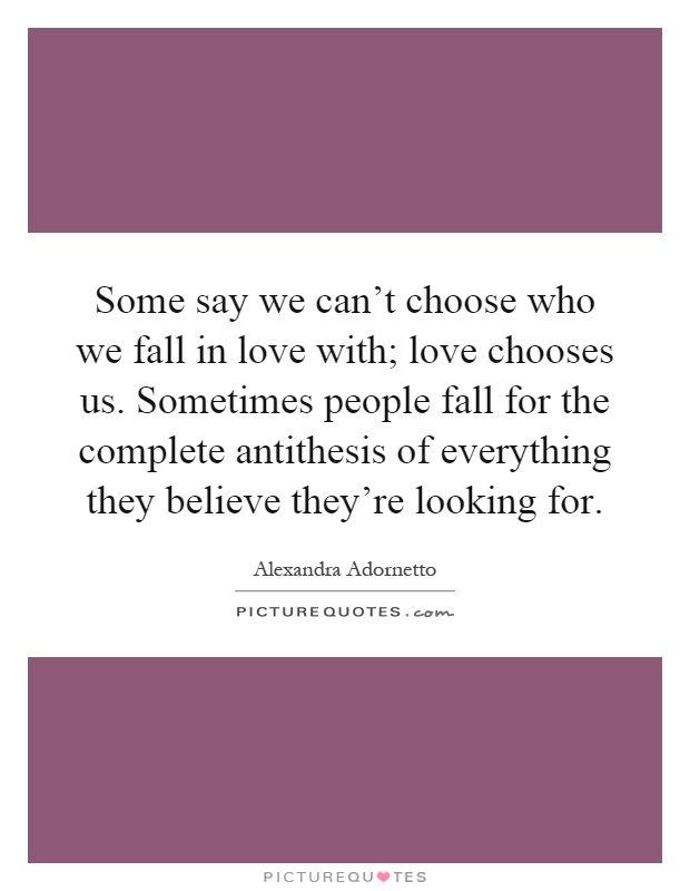 Some say we can't choose who we fall in love with; love chooses us. Sometimes people fall for the complete antithesis of everything they believe they're looking for Picture Quote #1