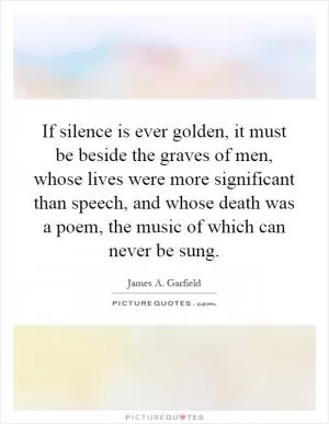 If silence is ever golden, it must be beside the graves of men, whose lives were more significant than speech, and whose death was a poem, the music of which can never be sung Picture Quote #1