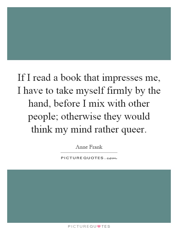 If I read a book that impresses me, I have to take myself firmly by the hand, before I mix with other people; otherwise they would think my mind rather queer Picture Quote #1