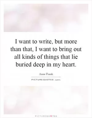 I want to write, but more than that, I want to bring out all kinds of things that lie buried deep in my heart Picture Quote #1