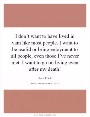 I don’t want to have lived in vain like most people. I want to be useful or bring enjoyment to all people, even those I’ve never met. I want to go on living even after my death! Picture Quote #1