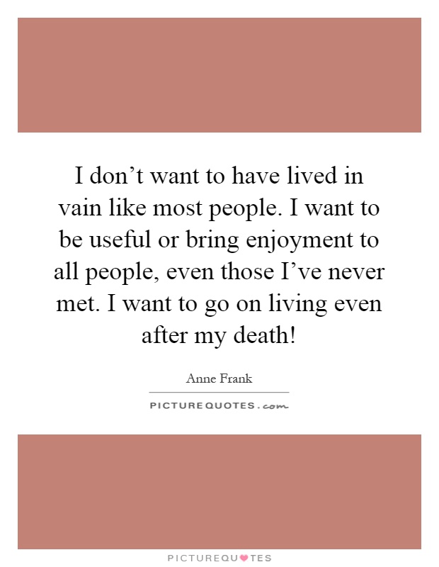 I don't want to have lived in vain like most people. I want to be useful or bring enjoyment to all people, even those I've never met. I want to go on living even after my death! Picture Quote #1