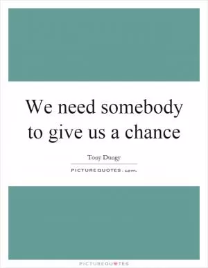 We need somebody to give us a chance Picture Quote #1