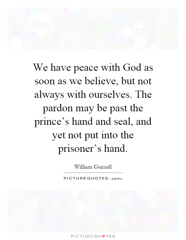 We have peace with God as soon as we believe, but not always with ourselves. The pardon may be past the prince's hand and seal, and yet not put into the prisoner's hand Picture Quote #1